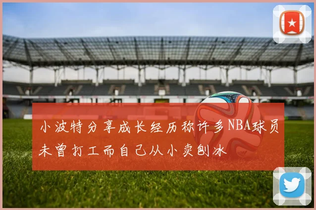 小波特分享成长经历称许多NBA球员未曾打工而自己从小卖刨冰