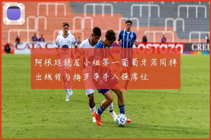 阿根廷稳居小组第一葡萄牙若同样出线将与梅罗争夺八强席位
