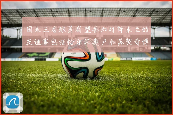 国米三名球员有望参加对阵米兰的友谊赛包括恰尔汉奥卢和苏契奇博尼