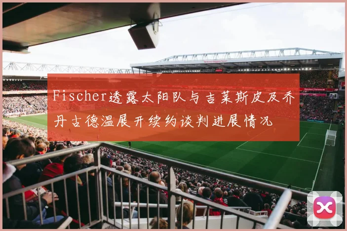 Fischer透露太阳队与吉莱斯皮及乔丹古德温展开续约谈判进展情况