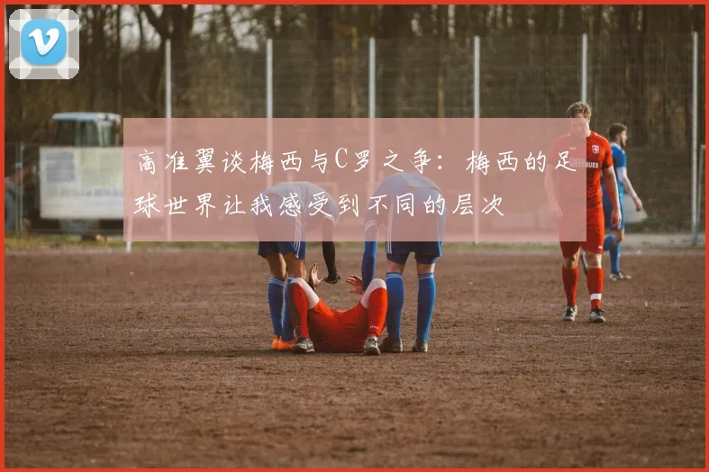 高准翼谈梅西与C罗之争：梅西的足球世界让我感受到不同的层次