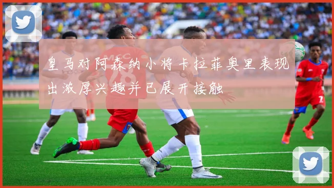 皇马对阿森纳小将卡拉菲奥里表现出浓厚兴趣并已展开接触