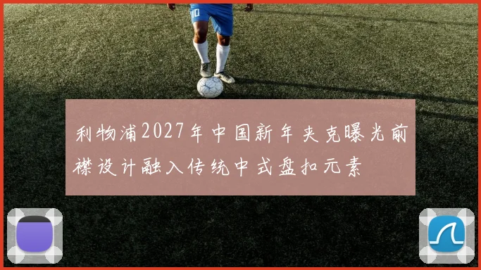 利物浦2027年中国新年夹克曝光前襟设计融入传统中式盘扣元素