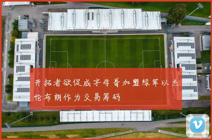 开拓者欲促成字母哥加盟绿军以杰伦布朗作为交易筹码